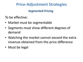 Price-Adjustment Strategies
              Segmented Pricing

To be effective:
• Market must be segmentable
• Segments must show different degrees of
  demand
• Watching the market cannot exceed the extra
  revenue obtained from the price difference
• Must be legal
 