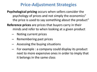 Price-Adjustment Strategies
Psychological pricing occurs when sellers consider the
    psychology of prices and not simply the economics”
    the price is used to say something about the product”
Reference prices are prices that buyers carry in their
    minds and refer to when looking at a given product
   – Noting current prices
   – Remembering past prices
   – Assessing the buying situations
   – For example : a company could display its product
       next to more expensive ones in order to imply that
       it belongs in the same class
 