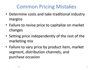 Common Pricing Mistakes
• Determine costs and take traditional industry
  margins
• Failure to revise price to capitalize on market
  changes
• Setting price independently of the rest of the
  marketing mix
• Failure to vary price by product item, market
  segment, distribution channels, and
  purchase occasion

 - -   .   PM                                       9
 