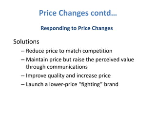 Price Changes contd…
            Responding to Price Changes

Solutions
  – Reduce price to match competition
  – Maintain price but raise the perceived value
    through communications
  – Improve quality and increase price
  – Launch a lower-price “fighting” brand
 