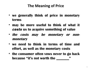 The Meaning of Price
• we generally think of price in monetary
terms
• may be more useful to think of what it
costs us to acquire something of value
• the costs may be monetary or non-
monetary
• we need to think in terms of time and
effort, as well as the monetary costs
• the consumer often vows never to go back
because “it’s not worth the _______”
6
 