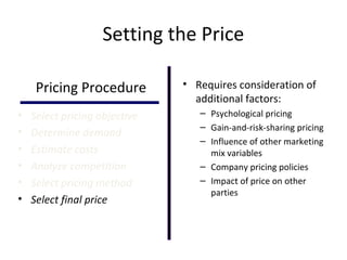 Setting the Price
Pricing Procedure
• Select pricing objective
• Determine demand
• Estimate costs
• Analyze competition
• Select pricing method
• Select final price
• Requires consideration of
additional factors:
– Psychological pricing
– Gain-and-risk-sharing pricing
– Influence of other marketing
mix variables
– Company pricing policies
– Impact of price on other
parties
 