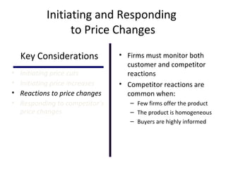 Initiating and Responding
to Price Changes
Key Considerations
• Initiating price cuts
• Initiating price increases
• Reactions to price changes
• Responding to competitor’s
price changes
• Firms must monitor both
customer and competitor
reactions
• Competitor reactions are
common when:
– Few firms offer the product
– The product is homogeneous
– Buyers are highly informed
 