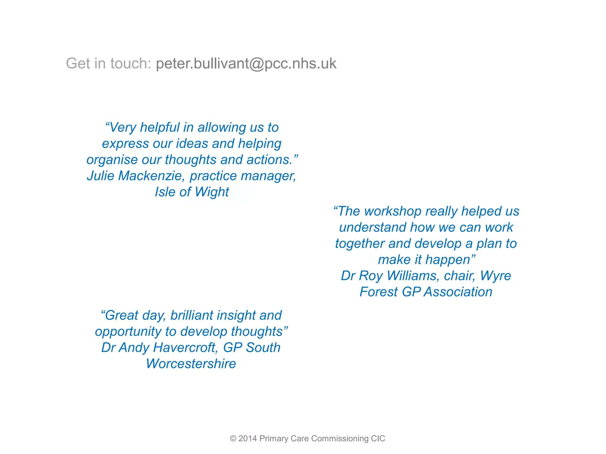 © 2014 Primary Care Commissioning CIC
“Very helpful in allowing us to
express our ideas and helping
organise our thoughts and actions.”
Julie Mackenzie, practice manager,
Isle of Wight
“The workshop really helped us
understand how we can work
together and develop a plan to
make it happen”
Dr Roy Williams, chair, Wyre
Forest GP Association
“Great day, brilliant insight and
opportunity to develop thoughts”
Dr Andy Havercroft, GP South
Worcestershire
Get in touch: peter.bullivant@pcc.nhs.uk
 