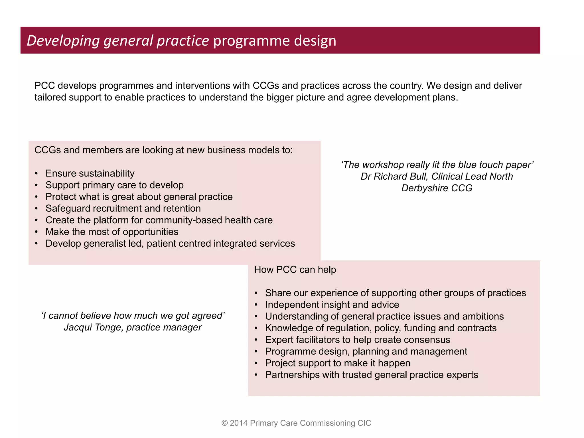 © 2014 Primary Care Commissioning CIC
Developing general practice programme design
CCGs and members are looking at new business models to:
• Ensure sustainability
• Support primary care to develop
• Protect what is great about general practice
• Safeguard recruitment and retention
• Create the platform for community-based health care
• Make the most of opportunities
• Develop generalist led, patient centred integrated services
How PCC can help
• Share our experience of supporting other groups of practices
• Independent insight and advice
• Understanding of general practice issues and ambitions
• Knowledge of regulation, policy, funding and contracts
• Expert facilitators to help create consensus
• Programme design, planning and management
• Project support to make it happen
• Partnerships with trusted general practice experts
PCC develops programmes and interventions with CCGs and practices across the country. We design and deliver
tailored support to enable practices to understand the bigger picture and agree development plans.
‘The workshop really lit the blue touch paper’
Dr Richard Bull, Clinical Lead North
Derbyshire CCG
‘I cannot believe how much we got agreed’
Jacqui Tonge, practice manager
 