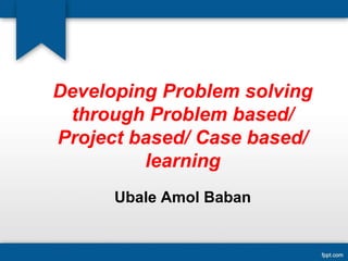 Developing Problem solving
through Problem based/
Project based/ Case based/
learning
Ubale Amol Baban
 