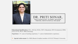 DR. PRITI SONAR,
EDUCATIONALIST, AUTHOR, TRAINER,
WRITER, MOTIVATIONAL SPEAKER
Educational Qualifications- M.A., M.Com, M.Ed., NET ( Education), NET (Commerce), DSM,
CCG, CCVE, Ph.D., MBA (Pursuing)
Experience- 14+ years of teaching experience, 7+ years of administrative experience.
 Special Achievement- Ex- BOS (Board of studies) member of S.N.D.T Women’s University
 