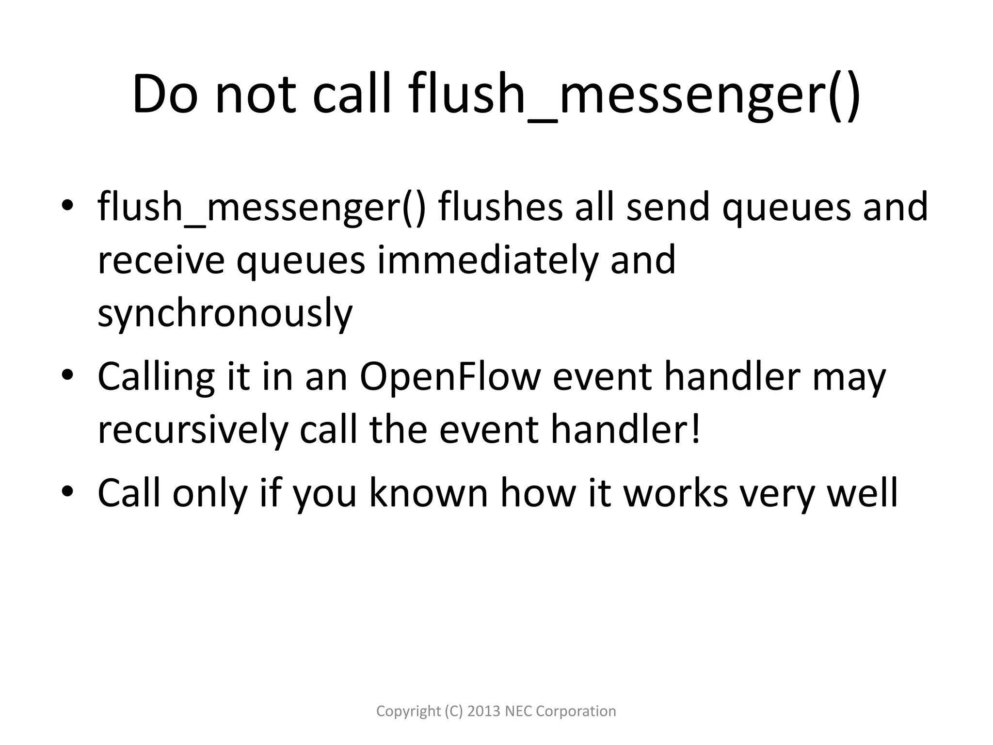 Do not call flush_messenger()
• flush_messenger() flushes all send queues and
receive queues immediately and
synchronously
• Calling it in an OpenFlow event handler may
recursively call the event handler!
• Call only if you known how it works very well
Copyright (C) 2013 NEC Corporation
 
