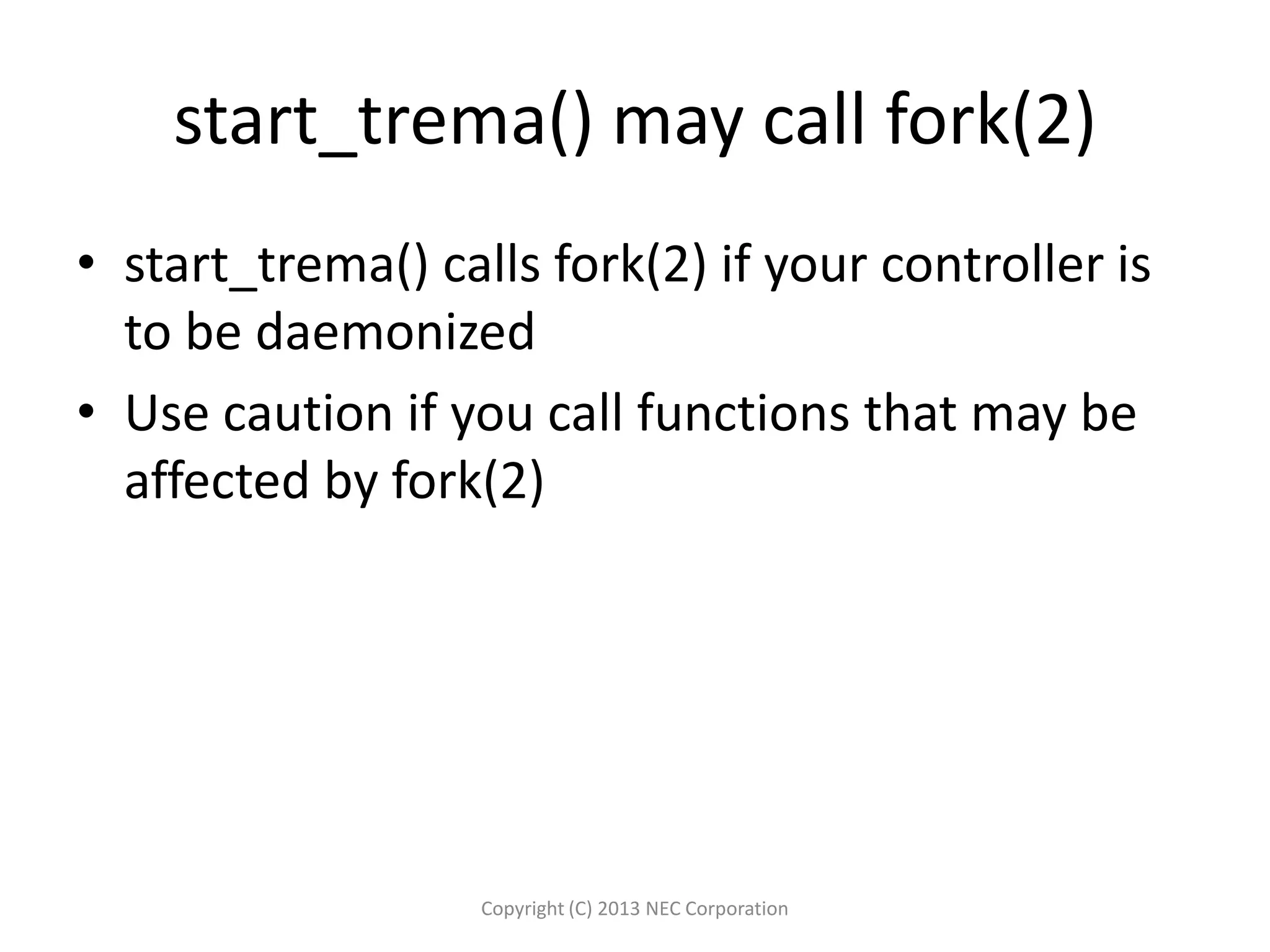 start_trema() may call fork(2)
• start_trema() calls fork(2) if your controller is
to be daemonized
• Use caution if you call functions that may be
affected by fork(2)
Copyright (C) 2013 NEC Corporation
 