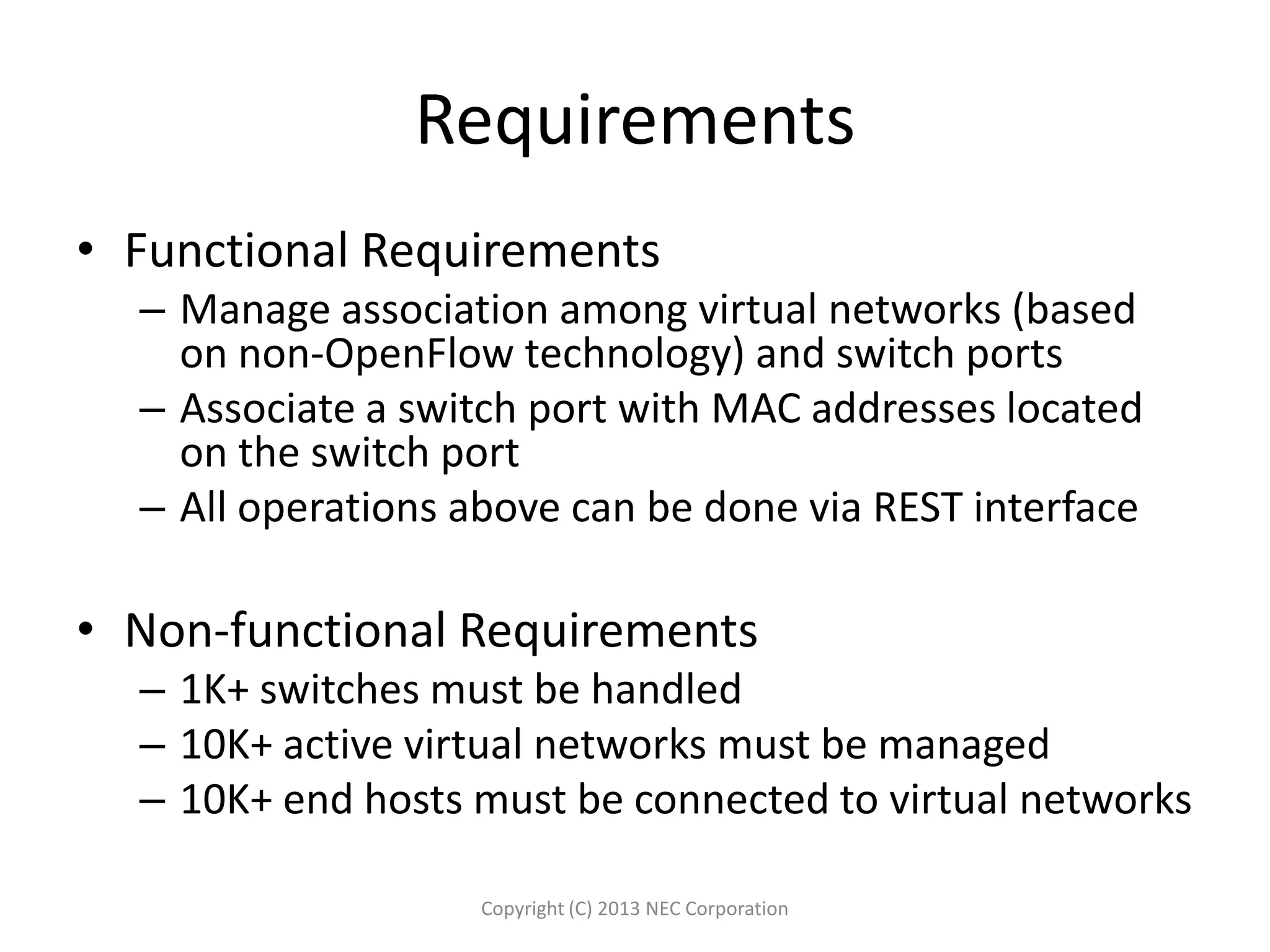 Requirements
• Functional Requirements
– Manage association among virtual networks (based
on non-OpenFlow technology) and switch ports
– Associate a switch port with MAC addresses located
on the switch port
– All operations above can be done via REST interface
• Non-functional Requirements
– 1K+ switches must be handled
– 10K+ active virtual networks must be managed
– 10K+ end hosts must be connected to virtual networks
Copyright (C) 2013 NEC Corporation
 