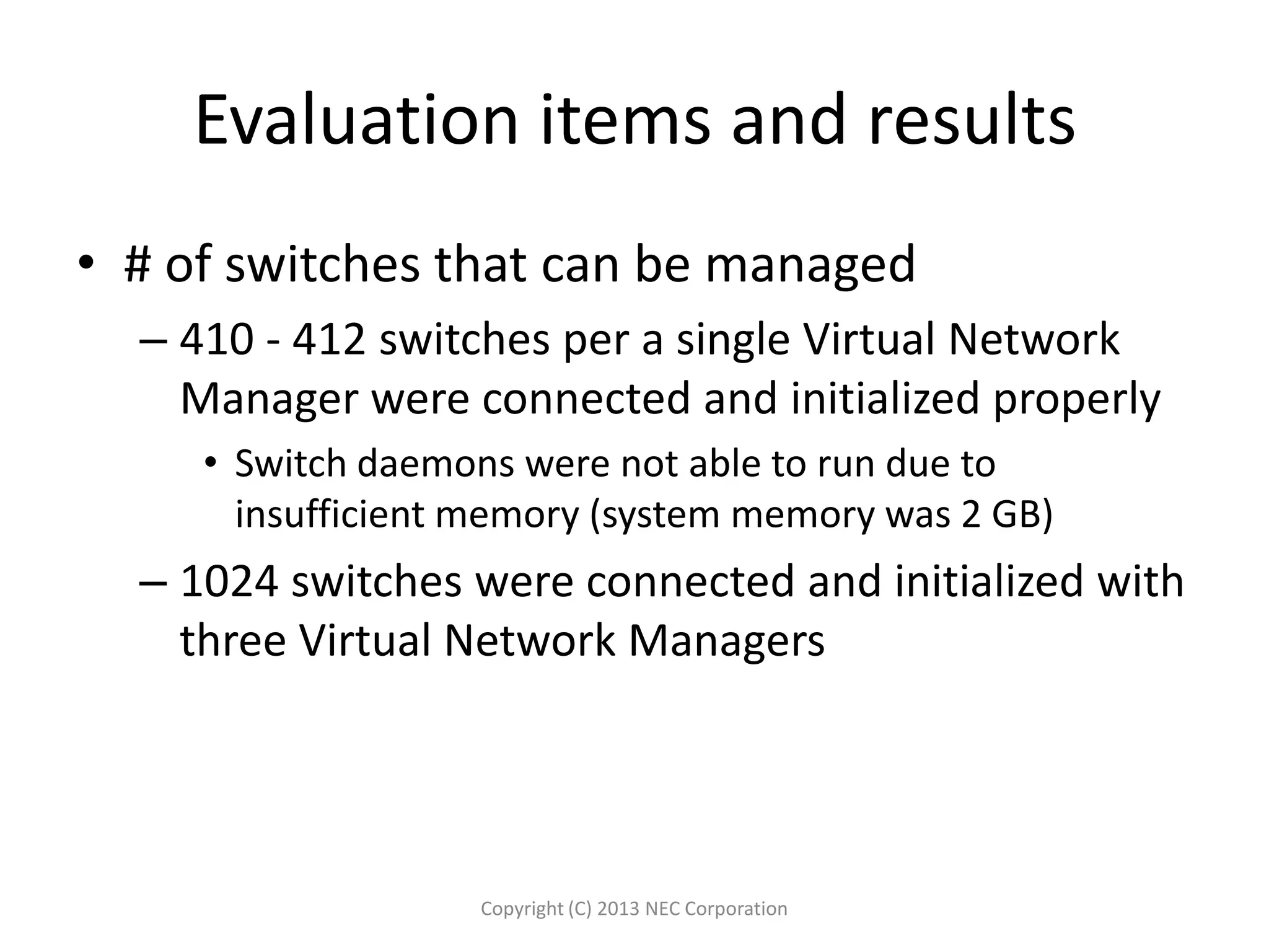Evaluation items and results
• # of switches that can be managed
– 410 - 412 switches per a single Virtual Network
Manager were connected and initialized properly
• Switch daemons were not able to run due to
insufficient memory (system memory was 2 GB)
– 1024 switches were connected and initialized with
three Virtual Network Managers
Copyright (C) 2013 NEC Corporation
 