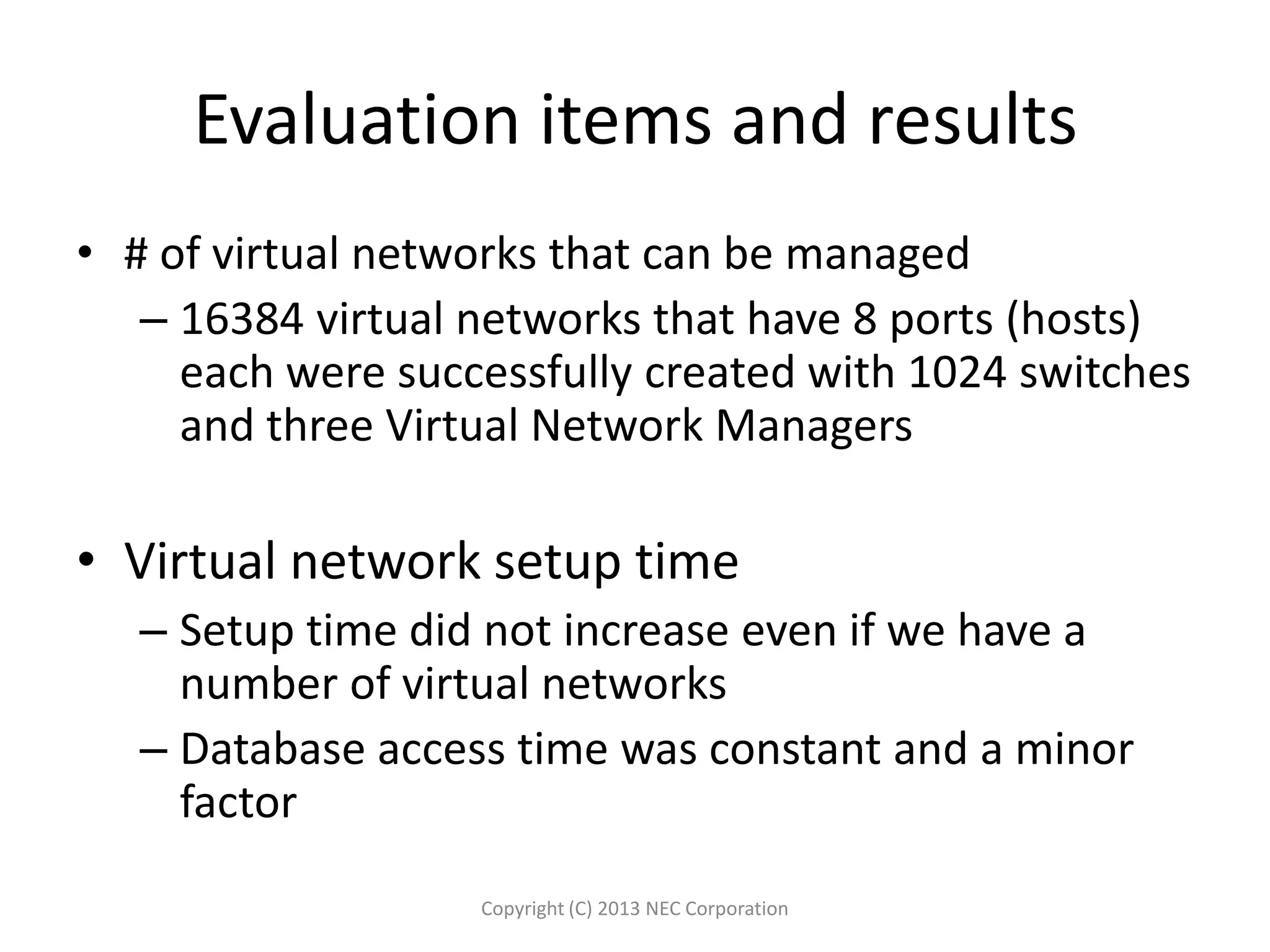 Evaluation items and results
• # of virtual networks that can be managed
– 16384 virtual networks that have 8 ports (hosts)
each were successfully created with 1024 switches
and three Virtual Network Managers
• Virtual network setup time
– Setup time did not increase even if we have a
number of virtual networks
– Database access time was constant and a minor
factor
Copyright (C) 2013 NEC Corporation
 