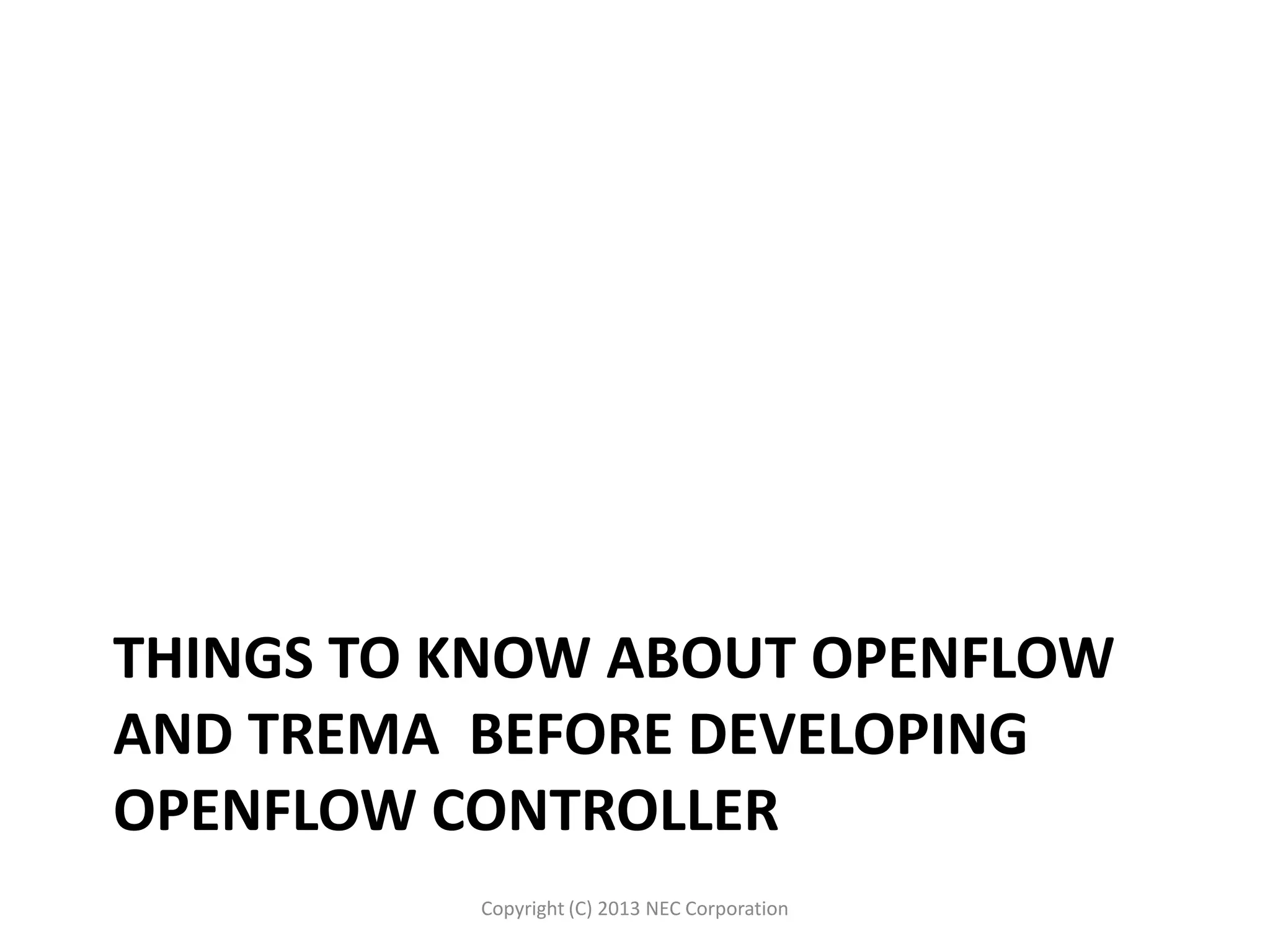 THINGS TO KNOW ABOUT OPENFLOW
AND TREMA BEFORE DEVELOPING
OPENFLOW CONTROLLER
Copyright (C) 2013 NEC Corporation
 