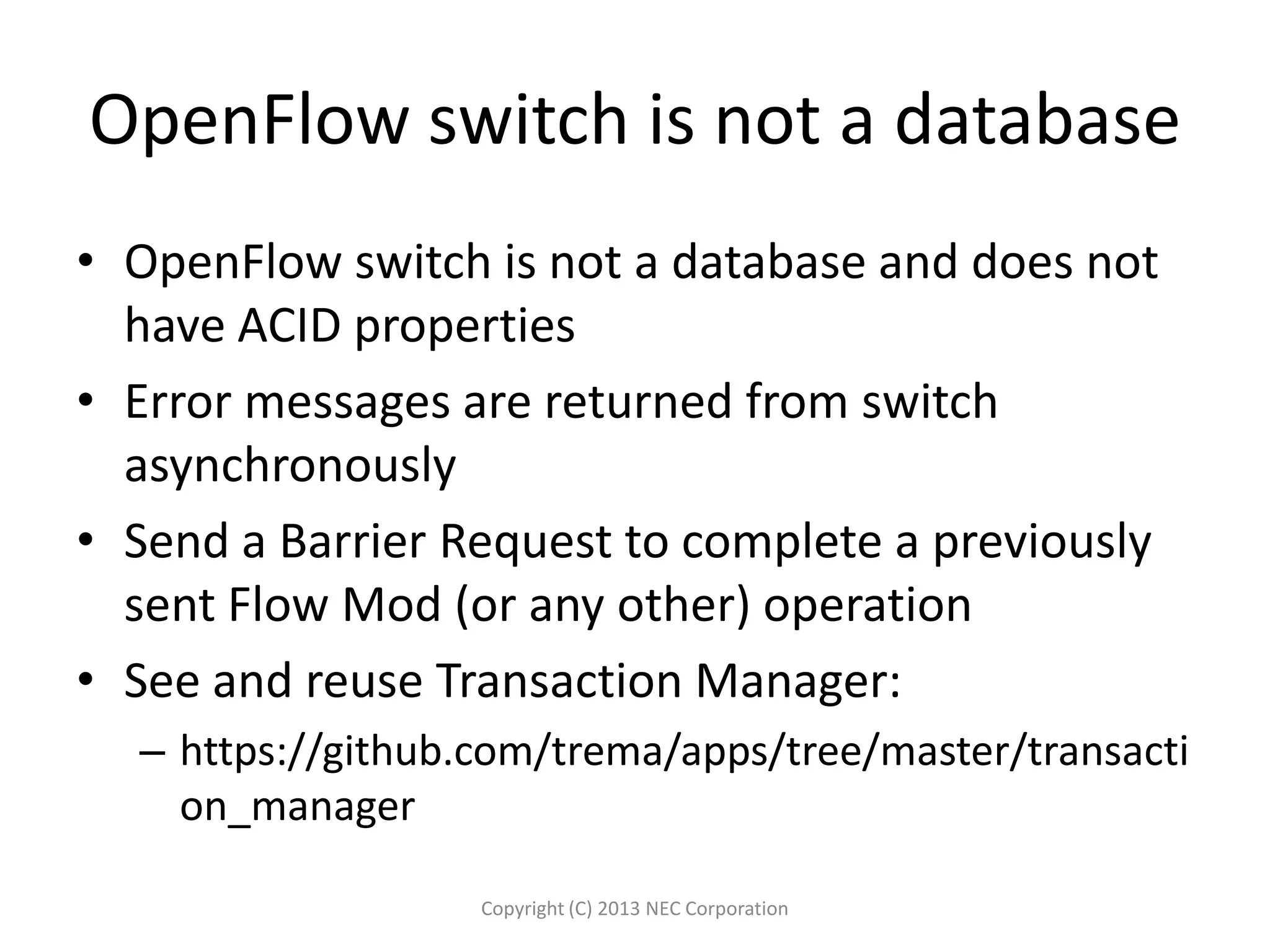 OpenFlow switch is not a database
• OpenFlow switch is not a database and does not
have ACID properties
• Error messages are returned from switch
asynchronously
• Send a Barrier Request to complete a previously
sent Flow Mod (or any other) operation
• See and reuse Transaction Manager:
– https://github.com/trema/apps/tree/master/transacti
on_manager
Copyright (C) 2013 NEC Corporation
 