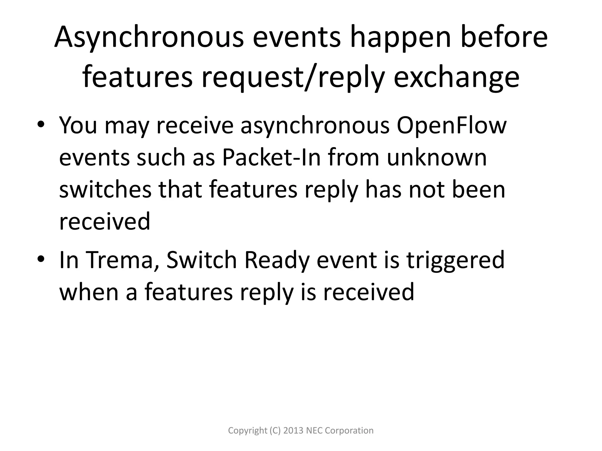 Asynchronous events happen before
features request/reply exchange
• You may receive asynchronous OpenFlow
events such as Packet-In from unknown
switches that features reply has not been
received
• In Trema, Switch Ready event is triggered
when a features reply is received
Copyright (C) 2013 NEC Corporation
 