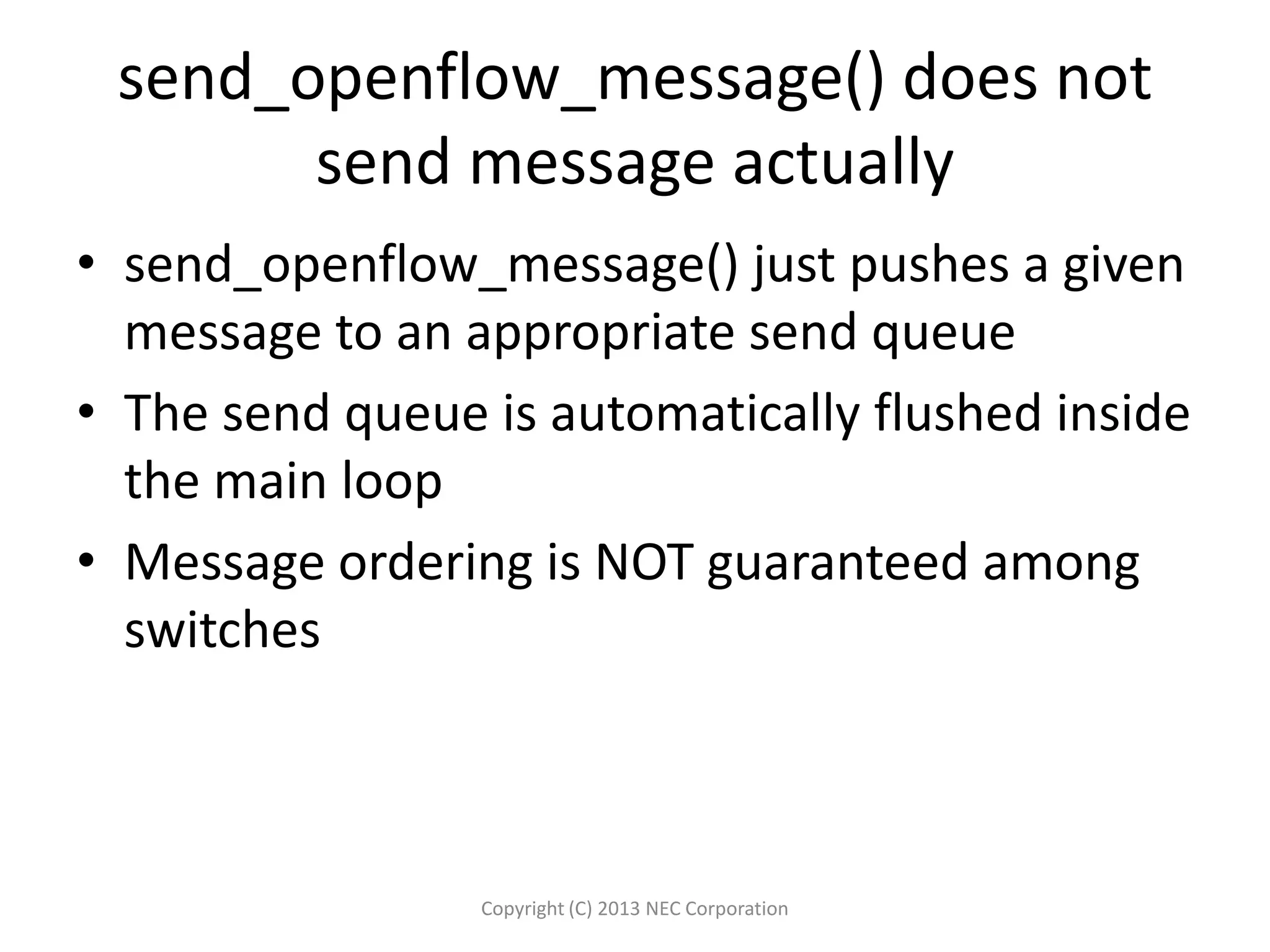 send_openflow_message() does not
send message actually
• send_openflow_message() just pushes a given
message to an appropriate send queue
• The send queue is automatically flushed inside
the main loop
• Message ordering is NOT guaranteed among
switches
Copyright (C) 2013 NEC Corporation
 
