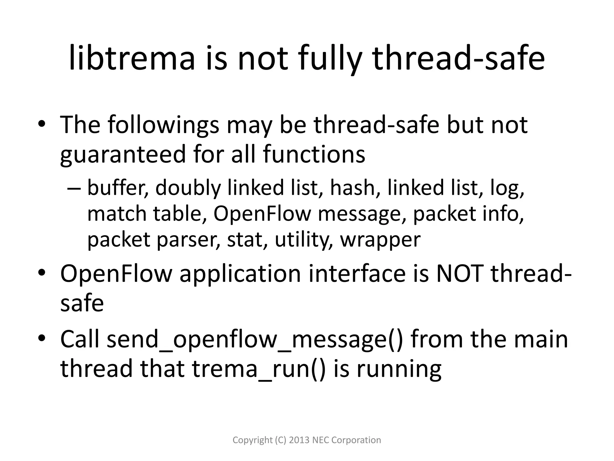libtrema is not fully thread-safe
• The followings may be thread-safe but not
guaranteed for all functions
– buffer, doubly linked list, hash, linked list, log,
match table, OpenFlow message, packet info,
packet parser, stat, utility, wrapper
• OpenFlow application interface is NOT thread-
safe
• Call send_openflow_message() from the main
thread that trema_run() is running
Copyright (C) 2013 NEC Corporation
 