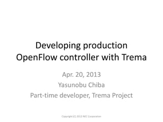Developing production
OpenFlow controller with Trema
Apr. 20, 2013
Yasunobu Chiba
Part-time developer, Trema Project
Copyright (C) 2013 NEC Corporation
 