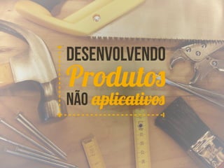 Desenvolvendo 
Produtos 
Não aplicativos 
 