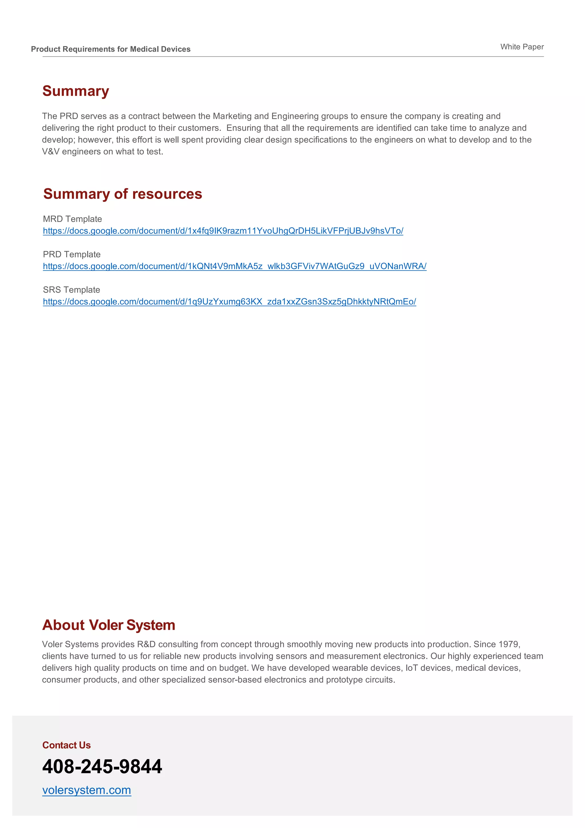 Product Requirements for Medical Devices White Paper	
Summary
The PRD serves as a contract between the Marketing and Engineering groups to ensure the company is creating and
delivering the right product to their customers. Ensuring that all the requirements are identified can take time to analyze and
develop; however, this effort is well spent providing clear design specifications to the engineers on what to develop and to the
V&V engineers on what to test.
About Voler System
Voler Systems provides R&D consulting from concept through smoothly moving new products into production. Since 1979,
clients have turned to us for reliable new products involving sensors and measurement electronics. Our highly experienced team
delivers high quality products on time and on budget. We have developed wearable devices, IoT devices, medical devices,
consumer products, and other specialized sensor-based electronics and prototype circuits.
Contact Us
408-245-9844
volersystem.com
Summary of resources
MRD Template
https://docs.google.com/document/d/1x4fq9IK9razm11YvoUhgQrDH5LikVFPrjUBJv9hsVTo/
PRD Template
https://docs.google.com/document/d/1kQNt4V9mMkA5z_wlkb3GFViv7WAtGuGz9_uVONanWRA/
SRS Template
https://docs.google.com/document/d/1q9UzYxumg63KX_zda1xxZGsn3Sxz5gDhkktyNRtQmEo/
	
 