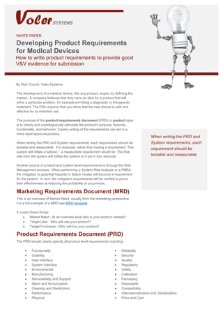 Product Requirements for Medical Devices White Paper	
WHITE PAPER
Developing Product Requirements
for Medical Devices
How to write product requirements to provide good
V&V evidence for submission
By Rob Church, Voler Systems
The development of a medical device, like any product, begins by defining the
market. A company believes that they have an idea for a product that will
solve a particular problem, for example providing a diagnostic or therapeutic
treatment. The FDA requires that you show that the new device is safe and
effective for its intended use.
The purpose of the product requirements document (PRD) or product spec
is to clearly and unambiguously articulate the product's purpose, features,
functionality, and behavior. Careful writing of the requirements can aid in a
more rapid approval process.
When writing the PRD and System requirements, each requirement should be
testable and measurable. For example, rather than having a requirement “The
system will inflate a balloon.”, a measurable requirement would be: The flow
rate from the system will inflate the balloon to 4 psi in four seconds.
Another source of product and system level requirements is through the Risk
Management process. When performing a System Risk Analysis or a FMEA,
the mitigation to potential hazards or failure modes will become a requirement
for the system. In turn, the mitigation requirements will be verified to prove
their effectiveness at reducing the probability of occurrence.
Marketing Requirements Document (MRD)
This is an overview of Market Need, usually from the marketing perspective.
For a full example of a MRD see MRD template.
It covers these things:
• Market Need - At an overview level why is your product needed?
• Target User - Who will use your product?
• Target Purchaser - Who will buy your product?
.
When writing the PRD and
System requirements, each
requirement should be
testable and measurable.
Product Requirements Document (PRD)
The PRD should clearly specify all product level requirements including:
• Functionality
• Usability
• User Interface
• System Interface
• Environmental
• Manufacturing
• Serviceability and Support
• Alarm and Annunciators
• Cleaning and Sterilization
• Performance
• Physical
• Reliability
• Security
• Quality
• Regulatory
• Safety
• Calibration
• Packaging
• Disposable
• Compatibility
• Internationalization and Globalization
• Price and Cost
 