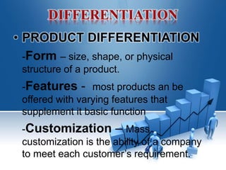 • PRODUCT DIFFERENTIATION
-Form – size, shape, or physical
structure of a product.
-Features - most products an be
offered with varying features that
supplement it basic function
-Customization – Mass
customization is the ability of a company
to meet each customer’s requirement.
 