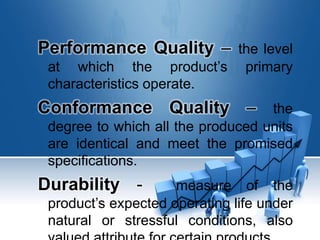 Performance Quality – the level
at which the product’s primary
characteristics operate.
Conformance Quality – the
degree to which all the produced units
are identical and meet the promised
specifications.
Durability - measure of the
product’s expected operating life under
natural or stressful conditions, also
 