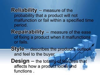 Reliability – measure of the
probability that a product will not
malfunction or fail within a specified time
period.
Repairability – measure of the ease
of fixing a product when it malfunctions
or fails.
Style – describes the product’s outlook
and feel to the buyer.
Design – the totality of features that
affects how a product looks and
functions .
 