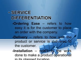 • SERVICE
DIFFERENTIATION
-Ordering Ease – refers to how
easy it is for the customer to place
an order with the company.
-Delivery – refers to how well the
product or service is delivered to
the customer.
-Installation – refers to the work
done to make a product operational
 