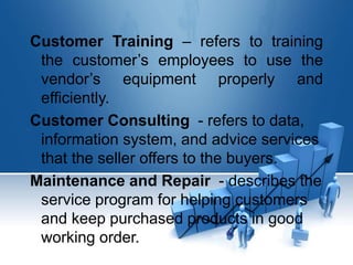 Customer Training – refers to training
the customer’s employees to use the
vendor’s equipment properly and
efficiently.
Customer Consulting - refers to data,
information system, and advice services
that the seller offers to the buyers.
Maintenance and Repair - describes the
service program for helping customers
and keep purchased products in good
working order.
 