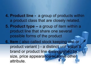 4. Product line - a group of products within
a product class that are closely related.
5. Product type – a group of item within a
product line that share one several
possible forms of the product
6. Item ( also called stock keeping unit or
product variant ) - a distinct unit within a
brand or product line distinguished by
size, price appearance or some other
attribute.
 