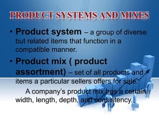 • Product system – a group of diverse
but related items that function in a
compatible manner.
• Product mix ( product
assortment) – set of all products and
items a particular sellers offers for sale.
A company’s product mix has a certain
width, length, depth, and consistency.
 