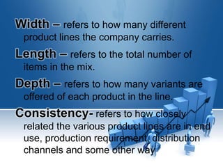 Width – refers to how many different
product lines the company carries.
Length – refers to the total number of
items in the mix.
Depth – refers to how many variants are
offered of each product in the line.
Consistency- refers to how closely
related the various product lines are in end
use, production requirement, distribution
channels and some other way
 