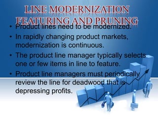 • Product lines need to be modernized.
• In rapidly changing product markets,
modernization is continuous.
• The product line manager typically selects
one or few items in line to feature.
• Product line managers must periodically
review the line for deadwood that is
depressing profits.
 