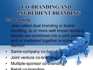 CO-BRANDING AND
INGREDIENT BRANDING
Co-branding
-also called dual branding or brand
bundling, to or more well known existing
brands are combined into a joint product
and or marketed together in some
fashion.
• Same-company co-branding
• Joint venture co-branding
• Multiple-sponsor co-branding
 