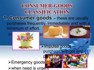 1. Consumer goods – these are usually
purchases frequently, immediately and with a
minimum of effort.
Staples – regular basis
Impulse goods –
purchase without any
planning or research
Emergency goods – purchase
when need is urgent
 