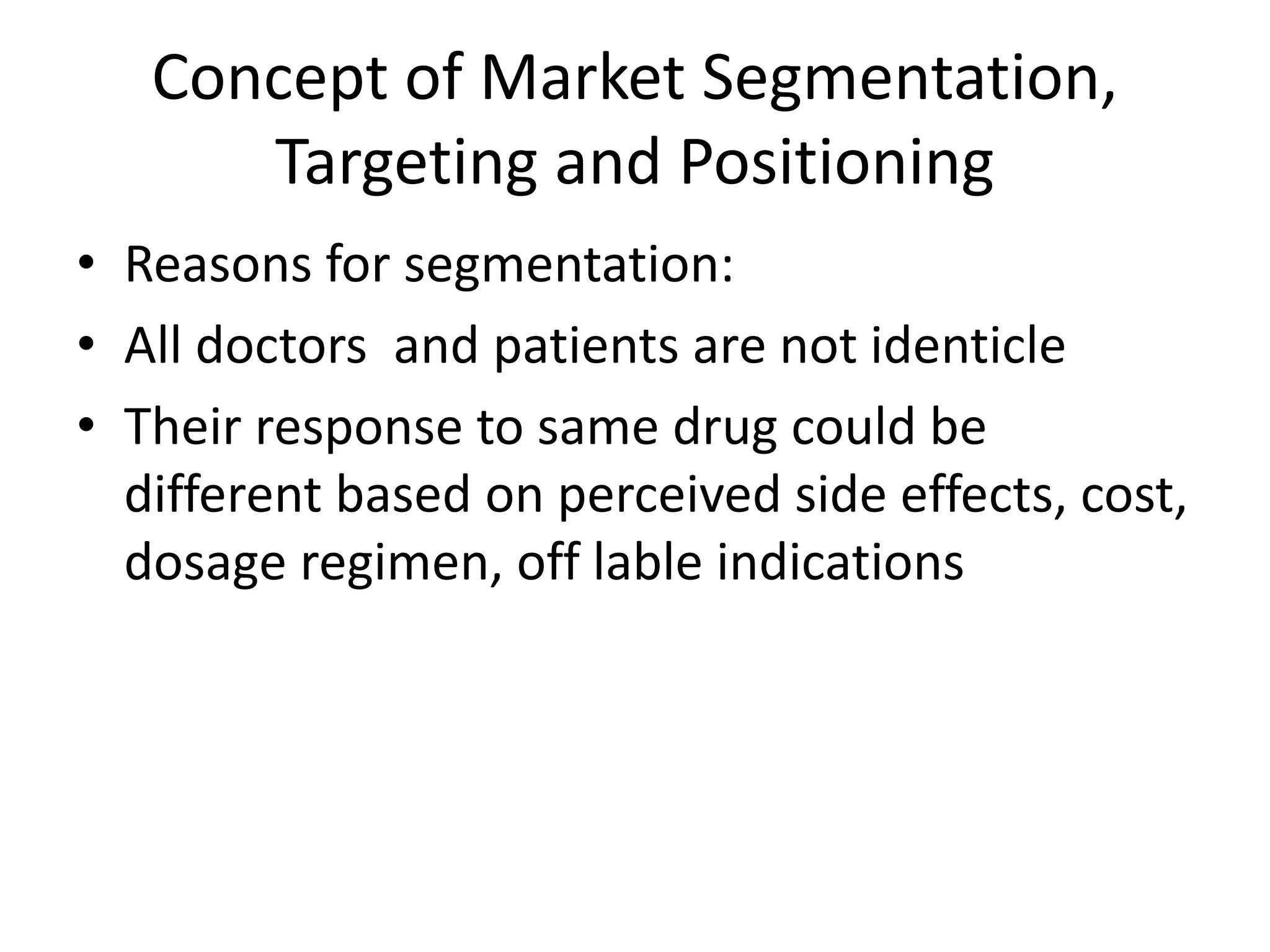 Concept of Market Segmentation,
Targeting and Positioning
• Reasons for segmentation:
• All doctors and patients are not identicle
• Their response to same drug could be
different based on perceived side effects, cost,
dosage regimen, off lable indications