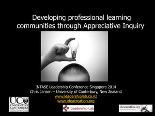 1
INTASE Leadership Conference Singapore 2014
Chris Jansen – University of Canterbury, New Zealand
www.leadershiplab.co.nz
www.ideacreation.org
Developing professional learning
communities through Appreciative Inquiry
 