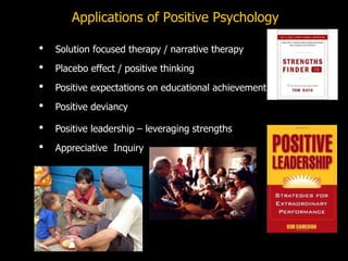 Applications of Positive Psychology
• Solution focused therapy / narrative therapy
• Positive expectations on educational achievement
• Placebo effect / positive thinking
• Positive deviancy
• Positive leadership – leveraging strengths
• Appreciative Inquiry
 