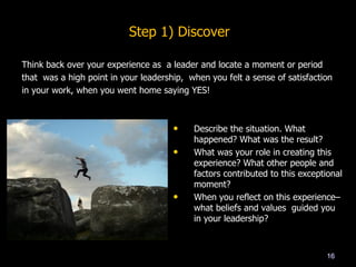 Think back over your experience as a leader and locate a moment or period
that was a high point in your leadership, when you felt a sense of satisfaction
in your work, when you went home saying YES!
16
• Describe the situation. What
happened? What was the result?
• What was your role in creating this
experience? What other people and
factors contributed to this exceptional
moment?
• When you reflect on this experience–
what beliefs and values guided you
in your leadership?
Step 1) Discover
 