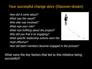 Your successful change story (Discover-dream)
How did it come about?
What was the result?
Who else was involved?
What was your role?
What was fulfilling about the project?
Why did you find it so engaging?
What specific leadership actions were the
most effective?
How did team members become engaged in the process?
What were the key factors that led to this initiative being
successful?
 