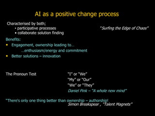 Benefits:
• Engagement, ownership leading to…
…enthusiasm/energy and commitment
• Better solutions – innovation
The Pronoun Test “I” or “We”
“My” or “Our”
“We” or “They”
Daniel Pink – “A whole new mind”
“There's only one thing better than ownership – authorship!
Simon Breakspear , “Talent Magnets”
AI as a positive change process
Characterised by both;
• participative processes ”Surfing the Edge of Chaos’”
• collaborate solution finding
 