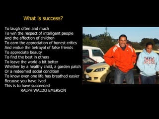 What is success?
To laugh often and much
To win the respect of intelligent people
And the affection of children
To earn the appreciation of honest critics
And endue the betrayal of false friends
To appreciate beauty
To find the best in others
To leave the world a bit better
Whether by a healthy child, a garden patch
Or a redeemed social condition
To know even one life has breathed easier
Because you have lived
This is to have succeeded
RALPH WALDO EMERSON
 