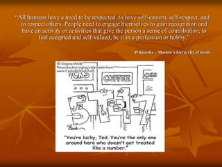    “All humans have a need to be respected, to have self-esteem, self-respect, and to respect others. People need to engage themselves to gain recognition and have an activity or activities that give the person a sense of contribution, to feel accepted and self-valued, be it in a profession or hobby.”Wikipedia – Maslow’s hierarchy of needs
