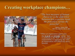 Creating workplace champions… “The best measure of human character is the difference between how a person treats the powerless versus the powerful”… 			   ~Robert I. Sutton, PHD		                   THE NO ASSHOLE RULE, 2007  * When an organization appreciates       that EACH and EVERY “spoke” that is anchored to the “hub” with an equal responsibility in supporting the “rim”, an organization will effectively move forward.
