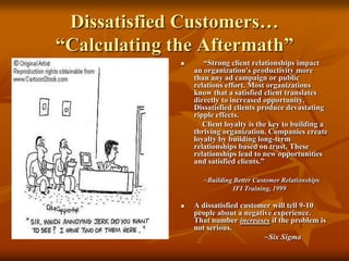 Dissatisfied Customers…“Calculating the Aftermath”     “Strong client relationships impact an organization's productivity more than any ad campaign or public relations effort. Most organizations know that a satisfied client translates directly to increased opportunity. Dissatisfied clients produce devastating ripple effects.            Client loyalty is the key to building a thriving organization. Companies create loyalty by building long-term relationships based on trust. These relationships lead to new opportunities and satisfied clients.”~Building Better Customer RelationshipsIFI Training, 1999A dissatisfied customer will tell 9-10 people about a negative experience.  That number increases if the problem is not serious.~Six Sigma