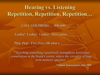 Hearing vs. ListeningRepetition, Repetition, Repetition…CALL GOLDBERG…  800-600-______ !Lookie!  Lookie!  Lookie!  Here comes _________ !Plop, Plop - Fizz, Fizz, Oh what a ______________ !“Teaching something repetitively strengthens horizontal connections in the brain's cortex, where the circuitry of long-term memory operates.”~Nature Neuroscience, July 1998 