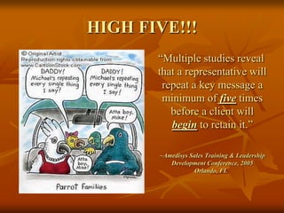 HIGH FIVE!!!“Multiple studies reveal that a representative will repeat a key message a minimum of five times before a client will begin to retain it.”	~Amedisys Sales Training & Leadership Development Conference, 2005     Orlando, FL
