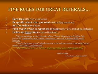 FIVE RULES FOR GREAT REFERALS…Earn trust(Delivery of services)Be specific about what you want(Ask probing questions)Ask for action (be direct)Find creative ways to repeat the message (innovative marketing strategies)Follow-up three times (express Gratitude)…*Express gratitude for the referral within 24 hours. This is not only polite, but  gracefully reminds the client of your commitment to service & helps solidify client relations.		* Send a thank-you e-mail / thank-you note to the referral source, give a brief status report, and reinforce appreciation.* If a referral converts to a donor, follow-up with a donor letter/thank you.Geoffrey James					~Sales Machine, September 2007
