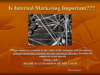 Is Internal Marketing Important???*When employees commit to the value of the company and its mission, external marketing strategies become extremely effective, because the employee is not merely     “doing a job”…HE/SHE IS A CHAMPION OF THE CAUSE.  							~BNET Editorial